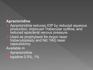 Apraclonidine
 Apraclonidine reduces IOP by reduced aqueous
production, improved Trabecular outflow, and
reduced episcleral venous pressure.
 Used as prophylaxis for Argon laser
trabeculoplasty and Nd: YAG laser
capsulotomy.
Available in
 Apraclonidine
 Iopidine 0.5%, 1%
 