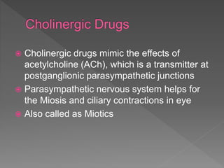  Cholinergic drugs mimic the effects of
acetylcholine (ACh), which is a transmitter at
postganglionic parasympathetic junctions
 Parasympathetic nervous system helps for
the Miosis and ciliary contractions in eye
 Also called as Miotics
 