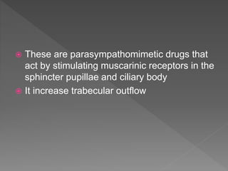  These are parasympathomimetic drugs that
act by stimulating muscarinic receptors in the
sphincter pupillae and ciliary body
 It increase trabecular outflow
 