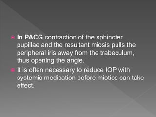  In PACG contraction of the sphincter
pupillae and the resultant miosis pulls the
peripheral iris away from the trabeculum,
thus opening the angle.
 It is often necessary to reduce IOP with
systemic medication before miotics can take
effect.
 