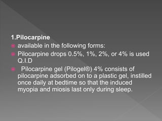 1.Pilocarpine
 available in the following forms:
 Pilocarpine drops 0.5%, 1%, 2%, or 4% is used
Q.I.D
 Pilocarpine gel (Pilogel®) 4% consists of
pilocarpine adsorbed on to a plastic gel, instilled
once daily at bedtime so that the induced
myopia and miosis last only during sleep.
 