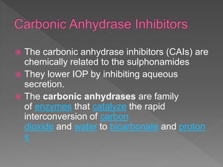  The carbonic anhydrase inhibitors (CAIs) are
chemically related to the sulphonamides
 They lower IOP by inhibiting aqueous
secretion.
 The carbonic anhydrases are family
of enzymes that catalyze the rapid
interconversion of carbon
dioxide and water to bicarbonate and proton
s
 