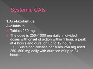 1.Acetazolamide
Available in
 Tablets 250 mg.
 The dose is 250–1000 mg daily in divided
doses with onset of action within 1 hour, a peak
at 4 hours and duration up to 12 hours.
• Sustained-release capsules 250 mg used
250–500 mg daily with duration of up to 24
hours.
 