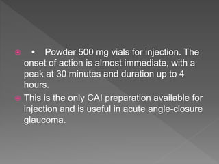  • Powder 500 mg vials for injection. The
onset of action is almost immediate, with a
peak at 30 minutes and duration up to 4
hours.
 This is the only CAI preparation available for
injection and is useful in acute angle-closure
glaucoma.
 