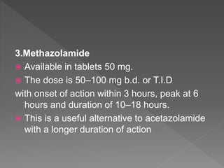 3.Methazolamide
 Available in tablets 50 mg.
 The dose is 50–100 mg b.d. or T.I.D
with onset of action within 3 hours, peak at 6
hours and duration of 10–18 hours.
 This is a useful alternative to acetazolamide
with a longer duration of action
 