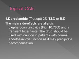 1.Dorzolamide (Trusopt) 2% T.I.D or B.D
The main side-effects are allergic
blepharoconjunctivitis (Fig. 10.78D) and a
transient bitter taste. The drug should be
used with caution in patients with corneal
endothelial dysfunction as it may precipitate
decompensation.
 