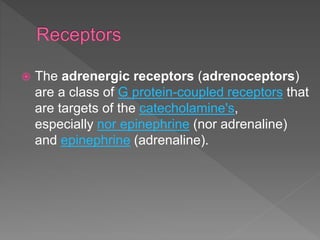 The adrenergic receptors (adrenoceptors)
are a class of G protein-coupled receptors that
are targets of the catecholamine's,
especially nor epinephrine (nor adrenaline)
and epinephrine (adrenaline).
 
