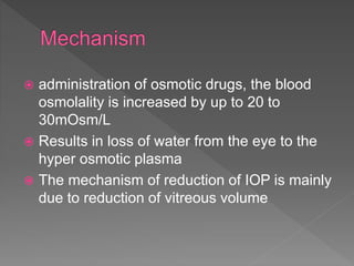  administration of osmotic drugs, the blood
osmolality is increased by up to 20 to
30mOsm/L
 Results in loss of water from the eye to the
hyper osmotic plasma
 The mechanism of reduction of IOP is mainly
due to reduction of vitreous volume
 