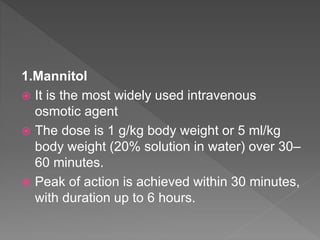 1.Mannitol
 It is the most widely used intravenous
osmotic agent
 The dose is 1 g/kg body weight or 5 ml/kg
body weight (20% solution in water) over 30–
60 minutes.
 Peak of action is achieved within 30 minutes,
with duration up to 6 hours.
 