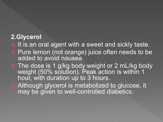 2.Glycerol
 It is an oral agent with a sweet and sickly taste.
 Pure lemon (not orange) juice often needs to be
added to avoid nausea.
 The dose is 1 g/kg body weight or 2 mL/kg body
weight (50% solution). Peak action is within 1
hour, with duration up to 3 hours.
 Although glycerol is metabolized to glucose, it
may be given to well-controlled diabetics.
 