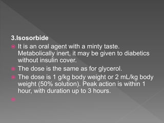 3.Isosorbide
 It is an oral agent with a minty taste.
Metabolically inert, it may be given to diabetics
without insulin cover.
 The dose is the same as for glycerol.
 The dose is 1 g/kg body weight or 2 mL/kg body
weight (50% solution). Peak action is within 1
hour, with duration up to 3 hours.

 