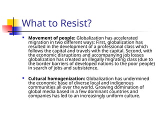 What to Resist?
 Movement of people: Globalization has accelerated
migration in two different ways: First, globalization has
resulted in the development of a professional class which
follows the capital and travels with the capital. Second, with
the economic disruptions and accompanying job losses
globalization has created an illegally migrating class (due to
the border barriers of developed nations to the poor people)
in search of jobs and subsistence.
 Cultural homogenization: Globalization has undermined
the economic base of diverse local and indigenous
communities all over the world. Growing domination of
global media based in a few dominant countries and
companies has led to an increasingly uniform culture.
 