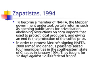 Zapatistas, 1994
 To become a member of NAFTA, the Mexican
government undertook certain reforms such
as opening public lands for privatization;
abolishing restrictions on corn imports that
used to protect local producers, and giving
an end to the protection of the coffee price.
 In order to protest Mexico’s signing NAFTA,
2000 armed indigeneous peasants seized
four municipalities in the southeastern state
of Chiapas in January 1994. They fought for
12 days against 12.000 federal troops.
 