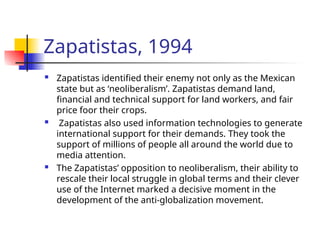 Zapatistas, 1994
 Zapatistas identified their enemy not only as the Mexican
state but as ‘neoliberalism’. Zapatistas demand land,
financial and technical support for land workers, and fair
price foor their crops.
 Zapatistas also used information technologies to generate
international support for their demands. They took the
support of millions of people all around the world due to
media attention.
 The Zapatistas’ opposition to neoliberalism, their ability to
rescale their local struggle in global terms and their clever
use of the Internet marked a decisive moment in the
development of the anti-globalization movement.
 