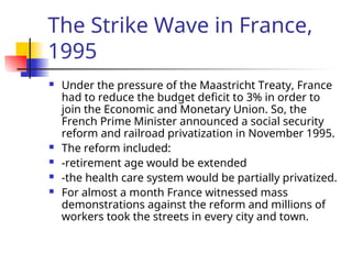 The Strike Wave in France,
1995
 Under the pressure of the Maastricht Treaty, France
had to reduce the budget deficit to 3% in order to
join the Economic and Monetary Union. So, the
French Prime Minister announced a social security
reform and railroad privatization in November 1995.
 The reform included:
 -retirement age would be extended
 -the health care system would be partially privatized.
 For almost a month France witnessed mass
demonstrations against the reform and millions of
workers took the streets in every city and town.
 