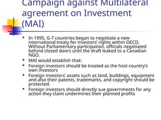 Campaign against Multilateral
agreement on Investment
(MAI)
 In 1995, G-7 countries began to negotiate a new
international treaty for investors’ rights within OECD.
Without Parliamentary participation, officials negotiated
behind closed doors until the draft leaked to a Canadian
NGO.
 MAI would establish that:
 Foreign investors should be treated as the host country’s
own investors
 Foreign investors’ assets such as land, buildings, equipment
and also their patents, trademarks, and copyright should be
protected.
 Foreign investors should directly sue governments for any
action they claim undermines their planned profits
 
