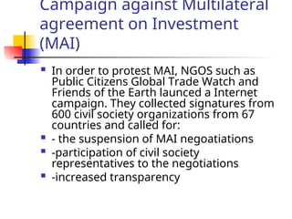 Campaign against Multilateral
agreement on Investment
(MAI)
 In order to protest MAI, NGOS such as
Public Citizens Global Trade Watch and
Friends of the Earth launced a Internet
campaign. They collected signatures from
600 civil society organizations from 67
countries and called for:
 - the suspension of MAI negoatiations
 -participation of civil society
representatives to the negotiations
 -increased transparency
 