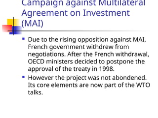 Campaign against Multilateral
Agreement on Investment
(MAI)
 Due to the rising opposition against MAI,
French government withdrew from
negotiations. After the French withdrawal,
OECD ministers decided to postpone the
approval of the treaty in 1998.
 However the project was not abondened.
Its core elements are now part of the WTO
talks.
 