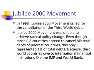 Jubilee 2000 Movement
 In 1998, Jubilee 2000 Movement called for
the cancellation of the Third World debt.
 Jubilee 2000 Movement was unable to
achieve radical policy change. Even though
most G-8 countries agreed to cancel bilateral
debts of poorest countries, this only
represented 1% of total debts. Because, third
world countries owe to international financial
institutions like the IMF and World Bank.
 
