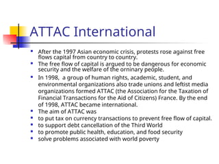 ATTAC International
 After the 1997 Asian economic crisis, protests rose against free
flows capital from country to country.
 The free flow of capital is argued to be dangerous for economic
security and the welfare of the orninary people.
 In 1998, a group of human rights, academic, student, and
environmental organizations also trade unions and leftist media
organizations formed ATTAC (the Association for the Taxation of
Financial Transactions for the Aid of Citizens) France. By the end
of 1998, ATTAC became international.
 The aim of ATTAC was
 to put tax on currency transactions to prevent free flow of capital.
 to support debt cancellation of the Third World
 to promote public health, education, and food security
 solve problems associated with world poverty
 