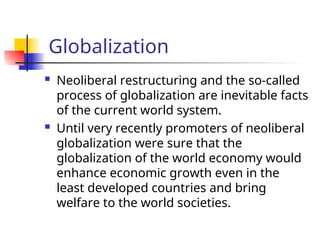 Globalization
 Neoliberal restructuring and the so-called
process of globalization are inevitable facts
of the current world system.
 Until very recently promoters of neoliberal
globalization were sure that the
globalization of the world economy would
enhance economic growth even in the
least developed countries and bring
welfare to the world societies.
 
