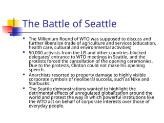 The Battle of Seattle
 The Millenium Round of WTO was supposed to discuss and
further liberalize trade of agriculture and services (education,
health care, cultural and environmental activities)
 50.000 activists from the US and other countries blocked
delegates' entrance to WTO meetings in Seattle, and the
protests forced the cancellation of the opening ceremonies.
Due to the protests, Clinton could not make his opening
speech.
 Anarchists resorted to property damage to highly visible
corporate symbols of neoliberal success, such as Nike and
Starbucks.
 The Seattle demonstrations wanted to highlight the
detrimental effects of unregulated globalization around the
world and protest the way in which powerful institutions like
the WTO act on behalf of corporate interests over those of
everyday people.
 