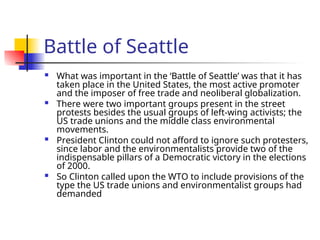 Battle of Seattle
 What was important in the ‘Battle of Seattle’ was that it has
taken place in the United States, the most active promoter
and the imposer of free trade and neoliberal globalization.
 There were two important groups present in the street
protests besides the usual groups of left-wing activists; the
US trade unions and the middle class environmental
movements.
 President Clinton could not afford to ignore such protesters,
since labor and the environmentalists provide two of the
indispensable pillars of a Democratic victory in the elections
of 2000.
 So Clinton called upon the WTO to include provisions of the
type the US trade unions and environmentalist groups had
demanded
 