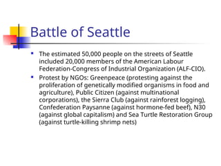 Battle of Seattle
 The estimated 50,000 people on the streets of Seattle
included 20,000 members of the American Labour
Federation-Congress of Industrial Organization (ALF-CIO).
 Protest by NGOs: Greenpeace (protesting against the
proliferation of genetically modified organisms in food and
agriculture), Public Citizen (against multinational
corporations), the Sierra Club (against rainforest logging),
Confederation Paysanne (against hormone-fed beef), N30
(against global capitalism) and Sea Turtle Restoration Group
(against turtle-killing shrimp nets)
 