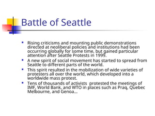 Battle of Seattle
 Rising criticisms and mounting public demonstrations
directed at neoliberal policies and institutions had been
occurring globally for some time, but gained particular
attention after Seattle Protests in 1999.
 A new spirit of social movement has started to spread from
Seattle to different parts of the world.
 This spirit resulted in the mobilization of wide varieties of
protesters all over the world, which developed into a
worldwide mass protest.
 Tens of thousands of activists protested the meetings of
IMF, World Bank, and WTO in places such as Praq, Quebec
Melbourne, and Genoa...
 