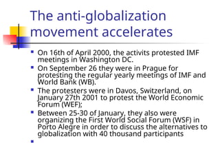 The anti-globalization
movement accelerates
 On 16th of April 2000, the activits protested IMF
meetings in Washington DC.
 On September 26 they were in Prague for
protesting the regular yearly meetings of IMF and
World Bank (WB).
 The protesters were in Davos, Switzerland, on
January 27th 2001 to protest the World Economic
Forum (WEF);
 Between 25-30 of January, they also were
organizing the First World Social Forum (WSF) in
Porto Alegre in order to discuss the alternatives to
globalization with 40 thousand participants

 