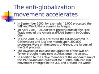 The anti-globalization
movement accelerates
 In September 2000, for example, 15,000 protested the
IMF and World Bank summit in Prague.
 In April 2001, 100,000 were present outside the Free
Trade Area of the Americas (FTAA) Summit in Quebec
City.
 In June 2001, 50,000 protested the EU-US Summit in
Göthenburg and just one month later, 300,000
protesters were on the streets of Genoa, the largest of
the GJM protests.
 The invasion of Iraq and inauguration of the War on
Terror brought many new activists onto the streets.
 In addition to the active members of the anti-Vietnam (of
the 1970s) and anti-nukes (of the 1980s), anti-Iraq war
movement emerged in the U.S. and around the world.
 