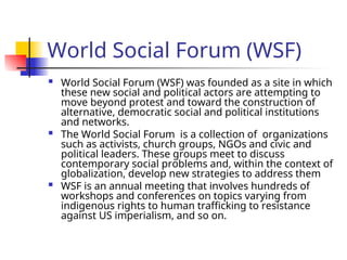 World Social Forum (WSF)
 World Social Forum (WSF) was founded as a site in which
these new social and political actors are attempting to
move beyond protest and toward the construction of
alternative, democratic social and political institutions
and networks.
 The World Social Forum is a collection of organizations
such as activists, church groups, NGOs and civic and
political leaders. These groups meet to discuss
contemporary social problems and, within the context of
globalization, develop new strategies to address them
 WSF is an annual meeting that involves hundreds of
workshops and conferences on topics varying from
indigenous rights to human trafficking to resistance
against US imperialism, and so on.
 