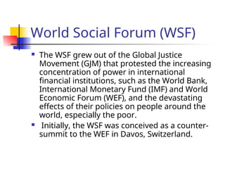 World Social Forum (WSF)
 The WSF grew out of the Global Justice
Movement (GJM) that protested the increasing
concentration of power in international
financial institutions, such as the World Bank,
International Monetary Fund (IMF) and World
Economic Forum (WEF), and the devastating
effects of their policies on people around the
world, especially the poor.
 Initially, the WSF was conceived as a counter-
summit to the WEF in Davos, Switzerland.
 