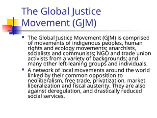The Global Justice
Movement (GJM)
 The Global Justice Movement (GJM) is comprised
of movements of indigenous peoples, human
rights and ecology movements; anarchists,
socialists and communists; NGO and trade union
activists from a variety of backgrounds; and
many other left-leaning groups and individuals.
 A network of local movements around the world
linked by their common opposition to
neoliberalism, free trade, privatization, market
liberalization and fiscal austerity. They are also
against deregulation, and drastically reduced
social services.
 
