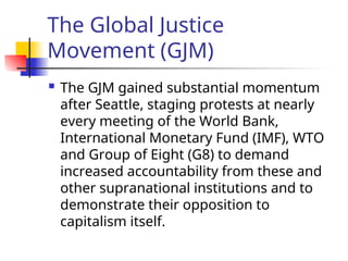The Global Justice
Movement (GJM)
 The GJM gained substantial momentum
after Seattle, staging protests at nearly
every meeting of the World Bank,
International Monetary Fund (IMF), WTO
and Group of Eight (G8) to demand
increased accountability from these and
other supranational institutions and to
demonstrate their opposition to
capitalism itself.
 