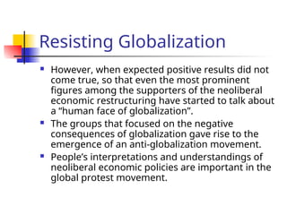 Resisting Globalization
 However, when expected positive results did not
come true, so that even the most prominent
figures among the supporters of the neoliberal
economic restructuring have started to talk about
a “human face of globalization”.
 The groups that focused on the negative
consequences of globalization gave rise to the
emergence of an anti-globalization movement.
 People’s interpretations and understandings of
neoliberal economic policies are important in the
global protest movement.
 