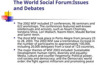 The World Social Forum:Issues
and Debates
 The 2002 WSF included 27 conferences, 96 seminars and
622 workshops. The conferences featured well-known
intellectuals and activists, such as Noam Chomsky,
Vandana Shiva, Lori Wallach, Naomi Klein, Maude Barlow
and Samir Amin.
 The third WSF took place in Porto Alegre from January 23
to 28, 2003. The 2003 WSF saw a tremendous increase in
the number of participants to approximately 100,000,
including 20,000 delegates from a total of 123 countries.
 The major themes of WSF 2003 included: Sustainable
Development; human rights, diversity and equality;
Media, culture and counter-hegemony; Political power,
civil society and democracy; and the Democratic world
order: the fight against militarism and promoting peace
 
