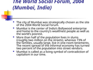 The World Social Forum, 2004
(Mumbai, India)
 The city of Mumbai was strategically chosen as the site
of the 2004 World Social Forum.
 Mumbai is the center of India’s Bollywood enterprise
and home to the country’s wealthiest people as well as
the world’s poorest.
 More than half of the population lives in slums
(roughly two million on the streets), whereas 73% of
the families, usually large, live in one-room tenements.
The recent spread of the informal economy has turned
two percent of the population into street vendors.
 Mumbai is called as a living symbol of contradiction of
capitalism in our time.
 