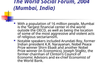 The World Social Forum, 2004
(Mumbai, India)
 With a population of 16 million people, Mumbai
is the “largest financial center in the world
outside the OECD, as well as being the location
of some of the most aggressive and violent acts
of religious sectarianism.
 Notable speakers included Arundati Roy, former
Indian president K.R. Narayanan, Nobel Peace
Prize winner Shirn Ebadi and another Nobel
Prize winner (in Economics), Joseph Stiglitz, the
former chairman of Clinton’s Council of
Economic Advisors and ex-chief Economist of
the World Bank.
 