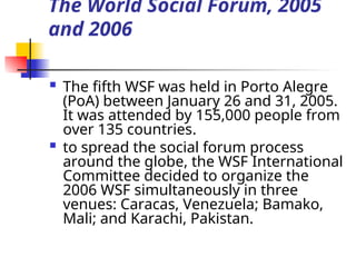 The World Social Forum, 2005
and 2006
 The fifth WSF was held in Porto Alegre
(PoA) between January 26 and 31, 2005.
It was attended by 155,000 people from
over 135 countries.
 to spread the social forum process
around the globe, the WSF International
Committee decided to organize the
2006 WSF simultaneously in three
venues: Caracas, Venezuela; Bamako,
Mali; and Karachi, Pakistan.
 