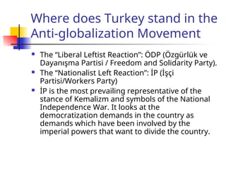 Where does Turkey stand in the
Anti-globalization Movement
 The “Liberal Leftist Reaction”: ÖDP (Özgürlük ve
Dayanışma Partisi / Freedom and Solidarity Party).
 The “Nationalist Left Reaction”: İP (İşçi
Partisi/Workers Party)
 İP is the most prevailing representative of the
stance of Kemalizm and symbols of the National
Independence War. It looks at the
democratization demands in the country as
demands which have been involved by the
imperial powers that want to divide the country.
 