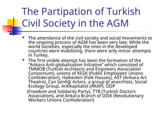 The Partipation of Turkish
Civil Society in the AGM
 The attendance of the civil society and social movements to
the ongoing process of AGM has been very late. While the
world societies, especially the ones in the developed
countries were mobilizing, there were only minor attempts
in Turkey.
 The first visible attempt has been the formation of the
“Ankara Anti-globalization Initiative” which consisted of
TMMOB (Turkish Architects and Engineers Association
Consortium), unions of KESK (Public Employees’ Unions
Confederation), Halkevleri (Folk Houses), AST (Ankara Art
Theatre), Can Şenliği Actors, a group of anarchists, Social
Ecology Group, Antikapitalist (AKAP), ÖDP
(Freedom and Solidarity Party), TTB (Turkish Doctors
Association), and Ankara Branch of DISK (Revolutionary
Workers Unions Confederation)
 
