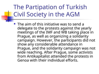 The Partipation of Turkish
Civil Society in the AGM
 The aim of this initiative was to send a
delegate to the protests against the yearly
meetings of the IMF and WB taking place in
Prague, as well as organizing a solidarity
campaign. However, the participants did not
show any considerable attendance in
Prague, and the solidarity campaign was not
wide reaching. After Prague, some activists
from Antikapitalist attended the protests in
Genoa with their individual efforts.
 