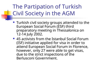 The Partipation of Turkish
Civil Society in the AGM
 Turkish civil society groups attended to the
European Social Forum (ESF) third
preparatory meeting in Thessalonica on
12-14 July 2002.
 45 activists from the Istanbul Social Forum
(ISF) initiative applied for visa in order to
attend European Social Forum in Florence,
however, only 27 were able to get visas,
due to the strict inspections of the
Berlusconi Government.
 