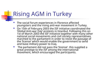Rising AGM in Turkey
 The social forum experiences in Florence affected
youngsters and the rising anti-war movement in Turkey.
 On 15th of February 2003 the ISF initiative coordinated the
‘Global Anti-war Day’ protests in Istanbul. Following this on
1st of March 2003 the ISF initiative together with many other
national social movements and civil society representatives
marched to the parliament in order to resist the passage of
the ‘license’ which would enable the government to send
and base military power to Iraq.
 The parliament did not pass the ‘license’. this supplied a
great prestige to the ISF among the international
movement, which encouraged the participants.
 