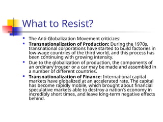 What to Resist?
 The Anti-Globalization Movement criticizes:
 Transnationalization of Production: During the 1970s,
transnational corporations have started to build factories in
low-wage countries of the third world, and this process has
been continuing with growing intensity.
 Due to the globalization of production, the components of
an ordinary trouser or a car may be made and assembled in
a number of different countries.
 Transnationalization of Finance: International capital
markets have globalized at an accelerated rate. The capital
has become rapidly mobile, which brought about financial
speculative markets able to destroy a nation’s economy in
incredibly short times, and leave long-term negative effects
behind.
 