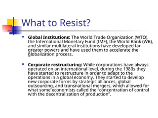 What to Resist?
 Global Institutions: The World Trade Organization (WTO),
the International Monetary Fund (IMF), the World Bank (WB),
and similar multilateral institutions have developed far
greater powers and have used them to accelerate the
globalization process.
 Corporate restructuring: While corporations have always
operated on an international level, during the 1980s they
have started to restructure in order to adapt to the
operations in a global economy. They started to develop
new corporate forms by strategic alliances, global
outsourcing, and transnational mergers, which allowed for
what some economists called the “concentration of control
with the decentralization of production”.
 