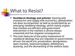 What to Resist?
 Neoliberal ideology and policies: Starting with
monetarism and supply-side economics, globalization
has been accompanied -as well as accelerated-by an
emerging neoliberal ideology, which mainly argues
that markets are efficient and government
intervention in the markets is almost always
unwanted and has negative consequences.
 The main features of the policy implications of
neoliberal ideology that are imposed on governments
all over the world are; privatization, deregulation,
open markets, balanced budgets, deflationary
austerity, and the dismantling of the welfare state.
 