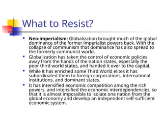 What to Resist?
 Neo-imperialism: Globalization brought much of the global
dominance of the former imperialist powers back. With the
collapse of communism that dominance has also spread to
the formerly communist world.
 Globalization has taken the control of economic policies
away from the hands of the nation states, especially the
poor third world states, and handed it over to the capital.
 While it has enriched some Third World elites it has
subordinated them to foreign corporations, international
institutions, and dominant states.
 It has intensified economic competition among the rich
powers, and intensified the economic interdependencies, so
that it is almost impossible to isolate one nation from the
global economy and develop an independent self-sufficient
economic system.
 
