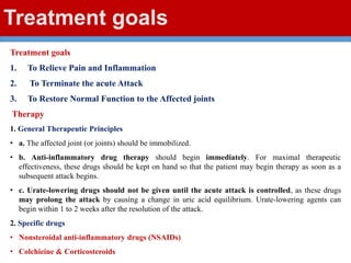 Treatment goals
Treatment goals
1. To Relieve Pain and Inflammation
2. To Terminate the acute Attack
3. To Restore Normal Function to the Affected joints
Therapy
1. General Therapeutic Principles
• a. The affected joint (or joints) should be immobilized.
• b. Anti-inflammatory drug therapy should begin immediately. For maximal therapeutic
effectiveness, these drugs should be kept on hand so that the patient may begin therapy as soon as a
subsequent attack begins.
• c. Urate-lowering drugs should not be given until the acute attack is controlled, as these drugs
may prolong the attack by causing a change in uric acid equilibrium. Urate-lowering agents can
begin within 1 to 2 weeks after the resolution of the attack.
2. Specific drugs
• Nonsteroidal anti-inflammatory drugs (NSAIDs)
• Colchicine & Corticosteroids
 